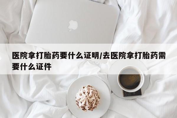堕胎药怎么购买医院拿打胎药要什么证明/去医院拿打胎药需要什么证件