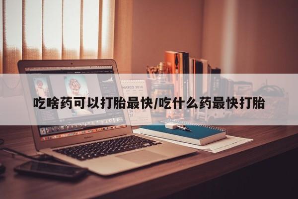 堕胎药怎么购买吃啥药可以打胎最快/吃什么药最快打胎
