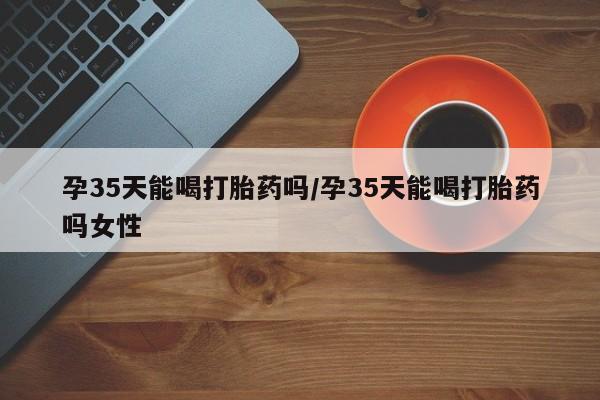 堕胎药怎么购买孕35天能喝打胎药吗/孕35天能喝打胎药吗女性