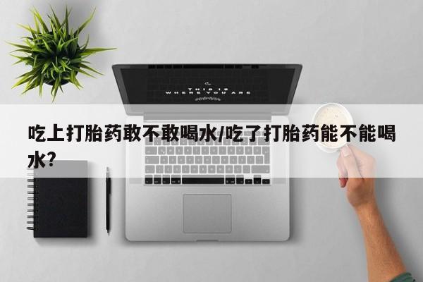 堕胎药怎么购买吃上打胎药敢不敢喝水/吃了打胎药能不能喝水?