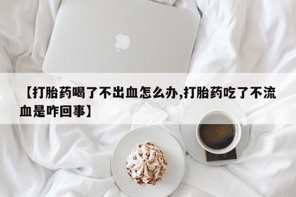 堕胎药怎么购买【打胎药喝了不出血怎么办,打胎药吃了不流血是咋回事】