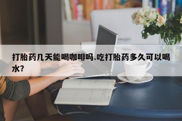 堕胎药怎么购买打胎药几天能喝咖啡吗.吃打胎药多久可以喝水？