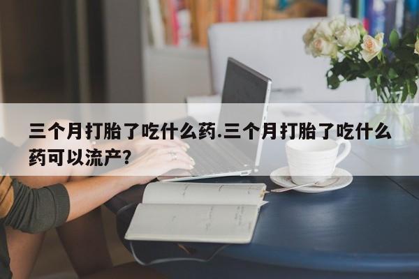 堕胎药怎么购买三个月打胎了吃什么药.三个月打胎了吃什么药可以流产？