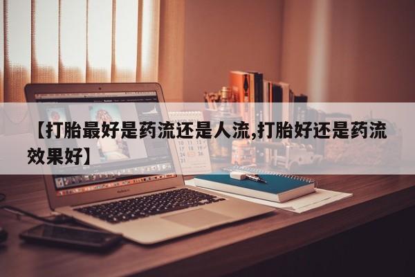堕胎药怎么购买【打胎最好是药流还是人流,打胎好还是药流效果好】