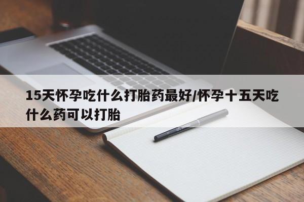 堕胎药怎么购买15天怀孕吃什么打胎药最好/怀孕十五天吃什么药可以打胎