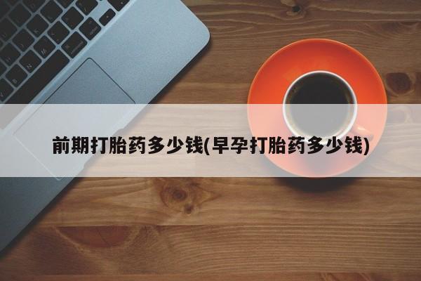 堕胎药怎么购买前期打胎药多少钱(早孕打胎药多少钱)