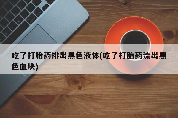 堕胎药怎么购买吃了打胎药排出黑色液体(吃了打胎药流出黑色血块)