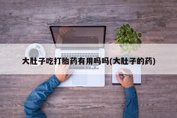堕胎药怎么购买大肚子吃打胎药有用吗吗(大肚子的药)