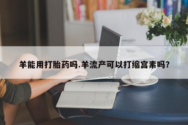 堕胎药怎么购买羊能用打胎药吗.羊流产可以打缩宫素吗？