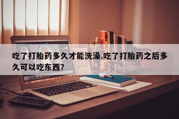 堕胎药怎么购买吃了打胎药多久才能洗澡.吃了打胎药之后多久可以吃东西？