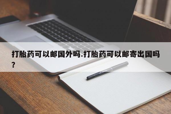 堕胎药怎么购买打胎药可以邮国外吗.打胎药可以邮寄出国吗？