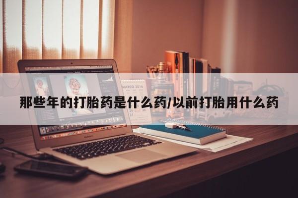 堕胎药怎么购买那些年的打胎药是什么药/以前打胎用什么药