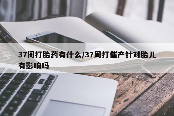 堕胎药怎么购买37周打胎药有什么/37周打催产针对胎儿有影响吗