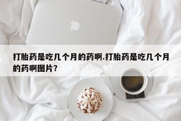 堕胎药怎么购买打胎药是吃几个月的药啊.打胎药是吃几个月的药啊图片？