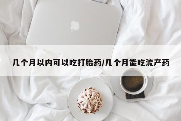 堕胎药怎么购买几个月以内可以吃打胎药/几个月能吃流产药