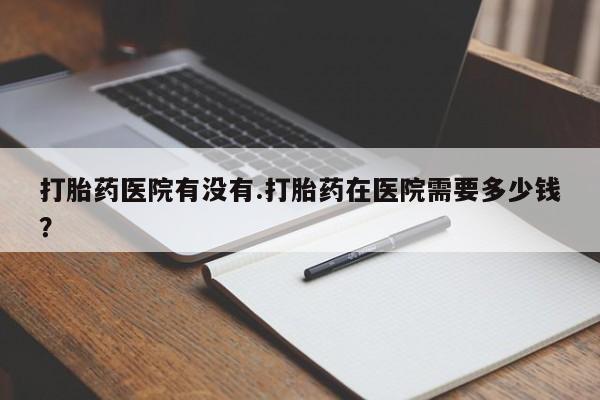 堕胎药怎么购买打胎药医院有没有.打胎药在医院需要多少钱？