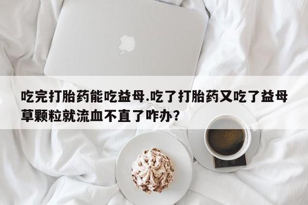 堕胎药怎么购买吃完打胎药能吃益母.吃了打胎药又吃了益母草颗粒就流血不直了咋办？