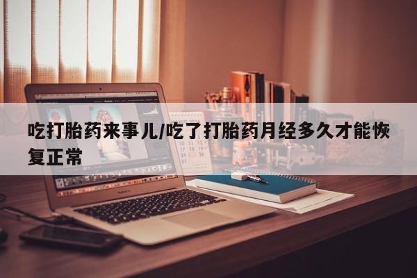 堕胎药怎么购买吃打胎药来事儿/吃了打胎药月经多久才能恢复正常