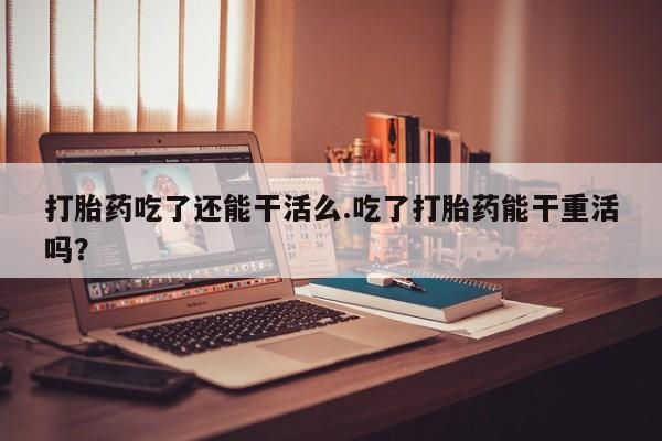 堕胎药怎么购买打胎药吃了还能干活么.吃了打胎药能干重活吗？