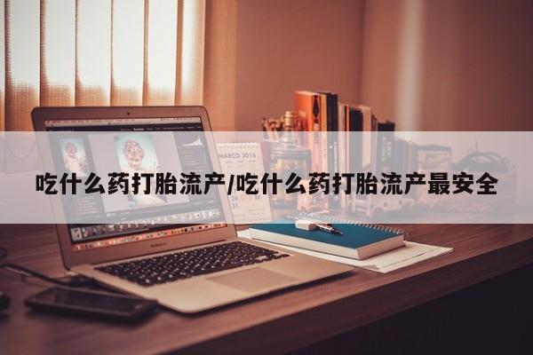 堕胎药怎么购买吃什么药打胎流产/吃什么药打胎流产最安全