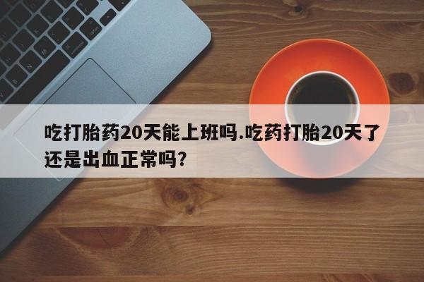 堕胎药怎么购买吃打胎药20天能上班吗.吃药打胎20天了还是出血正常吗？