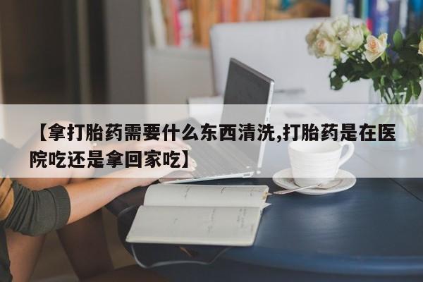 堕胎药怎么购买【拿打胎药需要什么东西清洗,打胎药是在医院吃还是拿回家吃】
