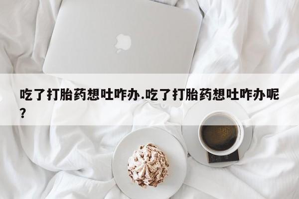 堕胎药怎么购买吃了打胎药想吐咋办.吃了打胎药想吐咋办呢？