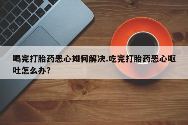堕胎药怎么购买喝完打胎药恶心如何解决.吃完打胎药恶心呕吐怎么办？