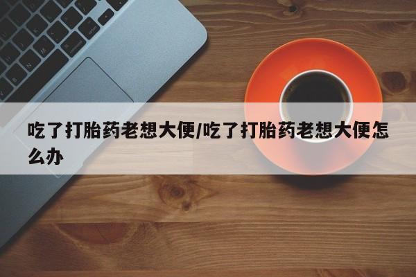 堕胎药怎么购买吃了打胎药老想大便/吃了打胎药老想大便怎么办