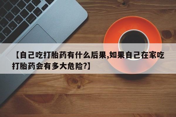 堕胎药怎么购买【自己吃打胎药有什么后果,如果自己在家吃打胎药会有多大危险?】