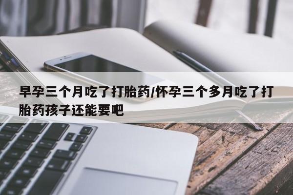 堕胎药怎么购买早孕三个月吃了打胎药/怀孕三个多月吃了打胎药孩子还能要吧