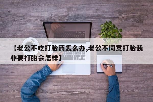 堕胎药怎么购买【老公不吃打胎药怎么办,老公不同意打胎我非要打胎会怎样】