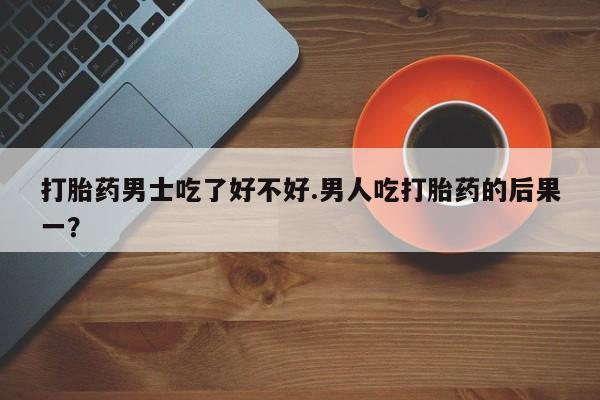 堕胎药怎么购买打胎药男士吃了好不好.男人吃打胎药的后果一？