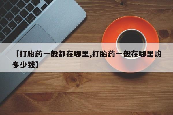 堕胎药怎么购买【打胎药一般都在哪里,打胎药一般在哪里购多少钱】