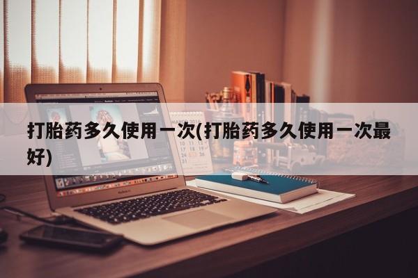 堕胎药怎么购买打胎药多久使用一次(打胎药多久使用一次最好)
