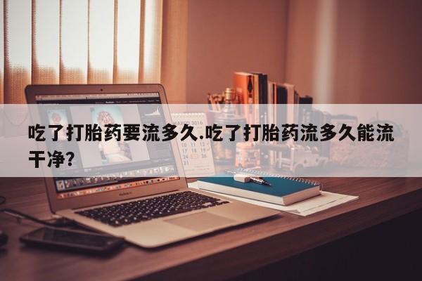 堕胎药怎么购买吃了打胎药要流多久.吃了打胎药流多久能流干净？
