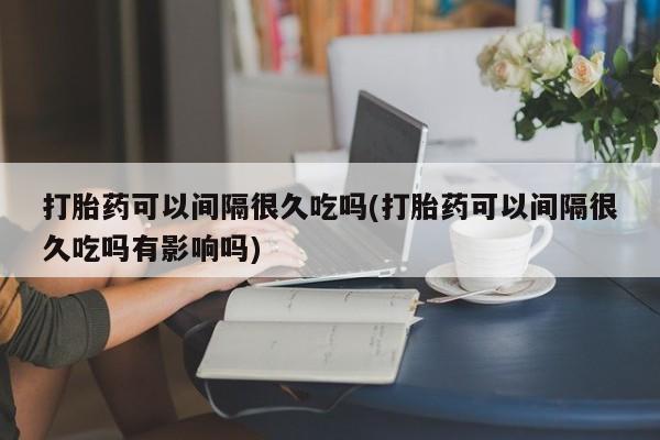 堕胎药怎么购买打胎药可以间隔很久吃吗(打胎药可以间隔很久吃吗有影响吗)