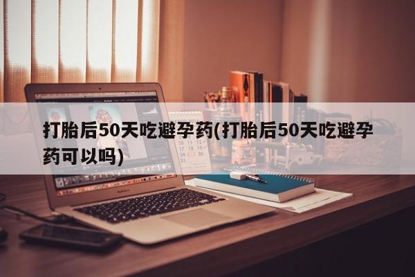 堕胎药怎么购买打胎后50天吃避孕药(打胎后50天吃避孕药可以吗)