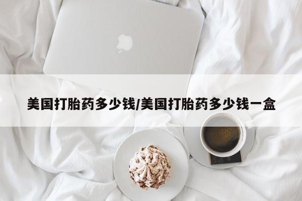 堕胎药怎么购买美国打胎药多少钱/美国打胎药多少钱一盒