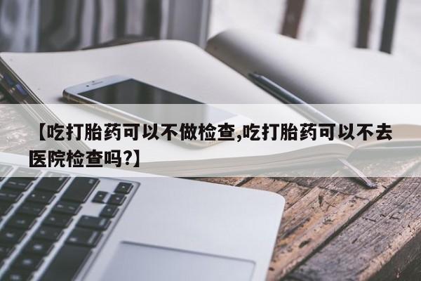 堕胎药怎么购买【吃打胎药可以不做检查,吃打胎药可以不去医院检查吗?】