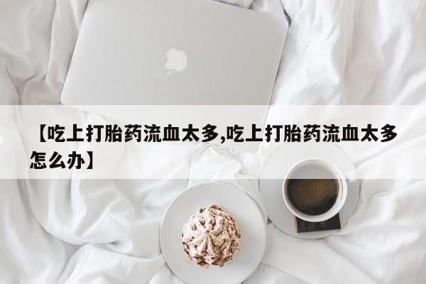 堕胎药怎么购买【吃上打胎药流血太多,吃上打胎药流血太多怎么办】