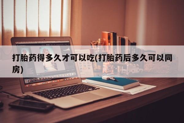 堕胎药怎么购买打胎药得多久才可以吃(打胎药后多久可以同房)