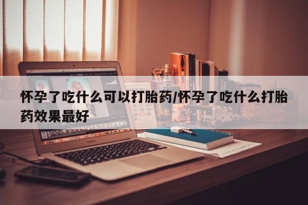 堕胎药怎么购买怀孕了吃什么可以打胎药/怀孕了吃什么打胎药效果最好