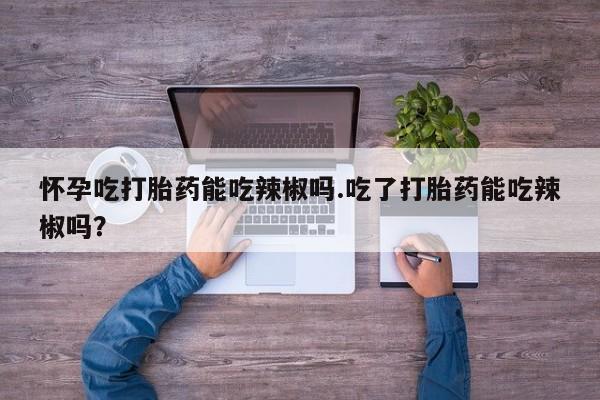 堕胎药怎么购买怀孕吃打胎药能吃辣椒吗.吃了打胎药能吃辣椒吗？