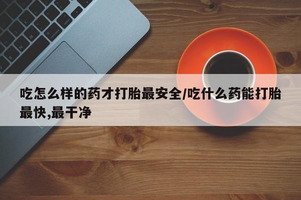 堕胎药怎么购买吃怎么样的药才打胎最安全/吃什么药能打胎最快,最干净