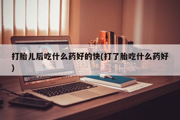 堕胎药怎么购买打胎儿后吃什么药好的快(打了胎吃什么药好)