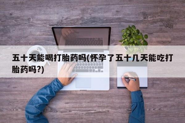 堕胎药怎么购买五十天能喝打胎药吗(怀孕了五十几天能吃打胎药吗?)