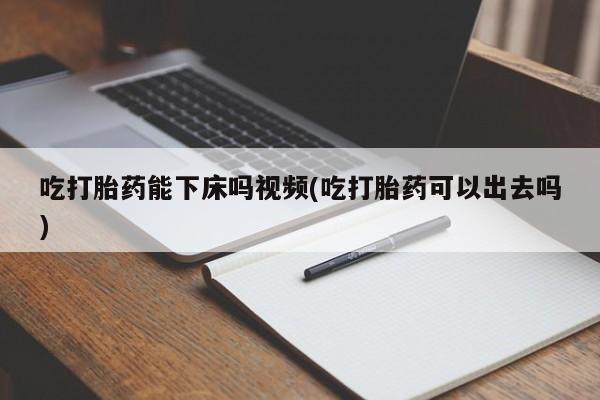 堕胎药怎么购买吃打胎药能下床吗视频(吃打胎药可以出去吗)
