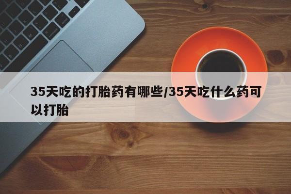 堕胎药怎么购买35天吃的打胎药有哪些/35天吃什么药可以打胎