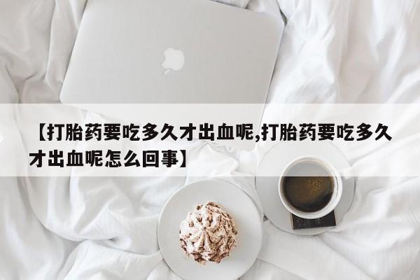 堕胎药怎么购买【打胎药要吃多久才出血呢,打胎药要吃多久才出血呢怎么回事】